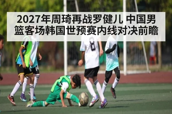 2027年周琦再战罗健儿 中国男篮客场韩国世预赛内线对决前瞻